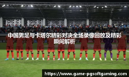中国男足与卡塔尔精彩对决全场录像回放及精彩瞬间解析