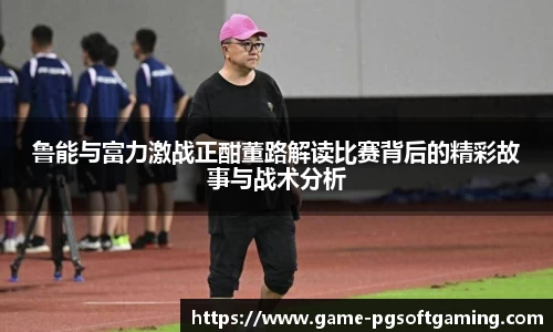鲁能与富力激战正酣董路解读比赛背后的精彩故事与战术分析