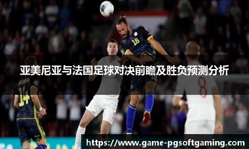 亚美尼亚与法国足球对决前瞻及胜负预测分析