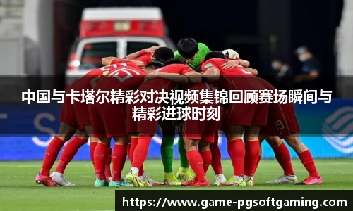 中国与卡塔尔精彩对决视频集锦回顾赛场瞬间与精彩进球时刻