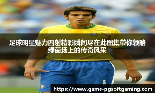 足球明星魅力四射精彩瞬间尽在此图集带你领略绿茵场上的传奇风采