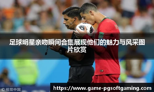 足球明星亲吻瞬间合集展现他们的魅力与风采图片欣赏