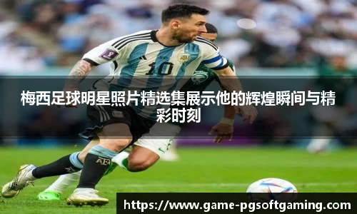 梅西足球明星照片精选集展示他的辉煌瞬间与精彩时刻